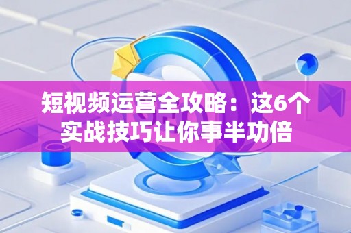 短视频运营全攻略：这6个实战技巧让你事半功倍